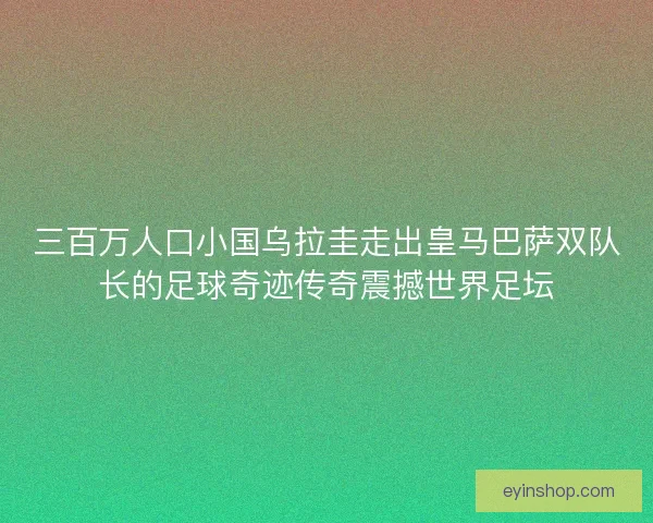 三百万人口小国乌拉圭走出皇马巴萨双队长的足球奇迹传奇震撼世界足坛
