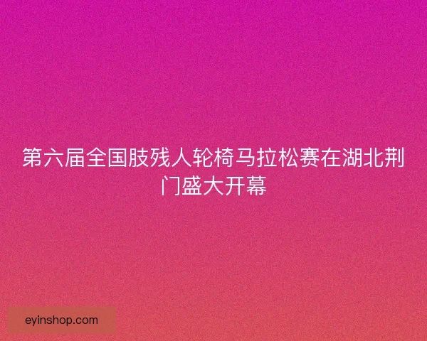 第六届全国肢残人轮椅马拉松赛在湖北荆门盛大开幕