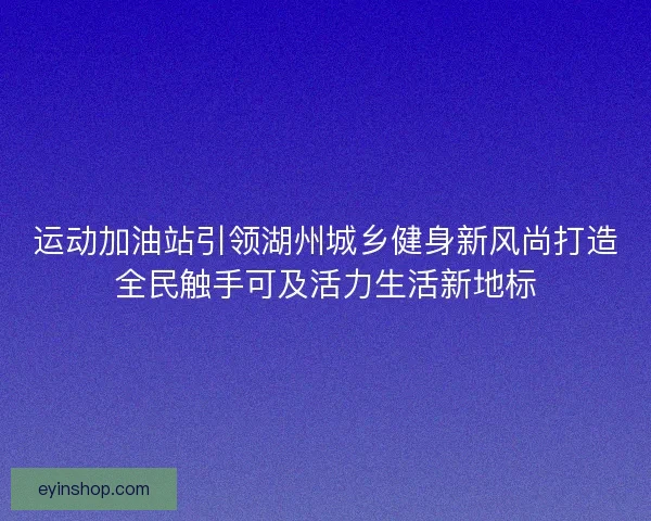 运动加油站引领湖州城乡健身新风尚打造全民触手可及活力生活新地标